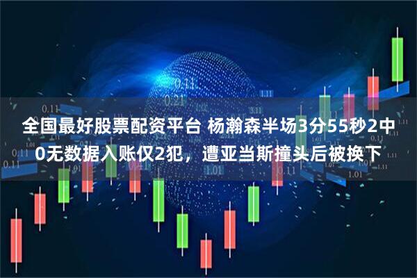 全国最好股票配资平台 杨瀚森半场3分55秒2中0无数据入账仅2犯，遭亚当斯撞头后被换下