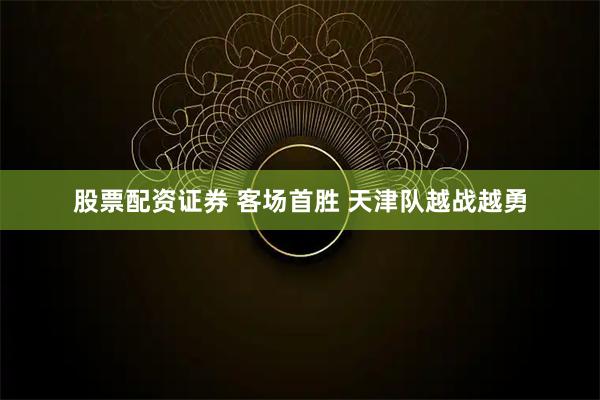 股票配资证券 客场首胜 天津队越战越勇