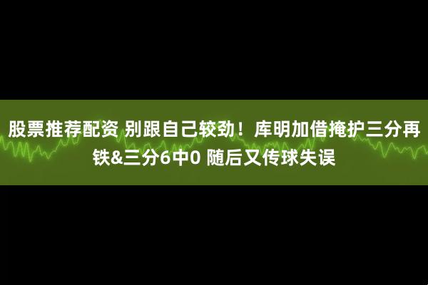股票推荐配资 别跟自己较劲！库明加借掩护三分再铁&三分6中0 随后又传球失误
