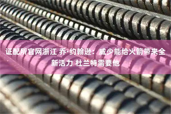 证配所官网浙江 乔·约翰逊：威少能给火箭带来全新活力 杜兰特需要他
