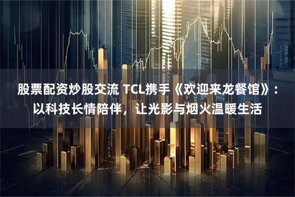 股票配资炒股交流 TCL携手《欢迎来龙餐馆》：以科技长情陪伴，让光影与烟火温暖生活