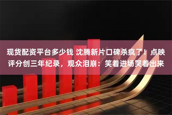 现货配资平台多少钱 沈腾新片口碑杀疯了！点映评分创三年纪录，观众泪崩：笑着进场哭着出来