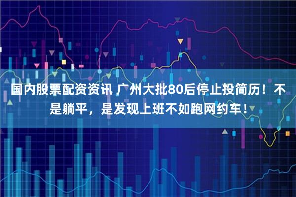 国内股票配资资讯 广州大批80后停止投简历！不是躺平，是发现上班不如跑网约车！