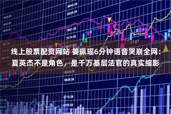 线上股票配资网站 姜珮瑶6分钟语音哭崩全网：夏英杰不是角色，是千万基层法官的真实缩影