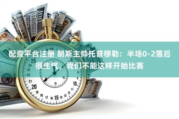 配资平台注册 朗斯主帅托普穆勒：半场0-2落后很生气，我们不能这样开始比赛